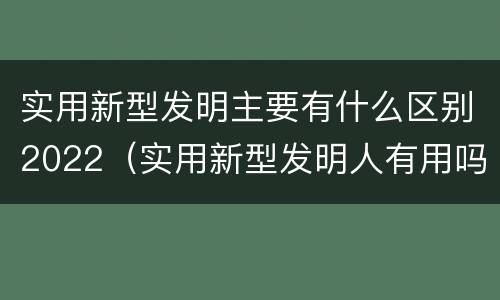 实用新型发明主要有什么区别2022（实用新型发明人有用吗）