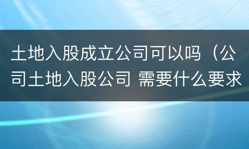 土地入股成立公司可以吗（公司土地入股公司 需要什么要求）