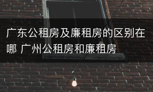 广东公租房及廉租房的区别在哪 广州公租房和廉租房