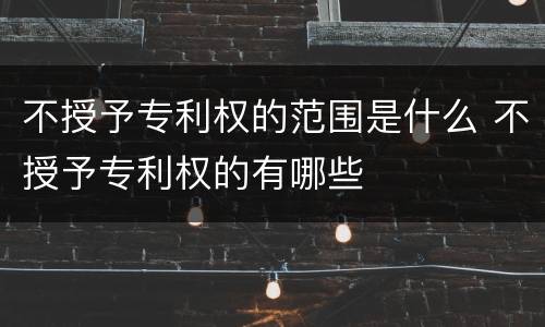 不授予专利权的范围是什么 不授予专利权的有哪些