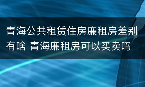 青海公共租赁住房廉租房差别有啥 青海廉租房可以买卖吗