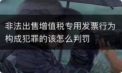 非法出售增值税专用发票行为构成犯罪的该怎么判罚