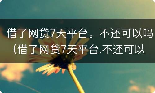 借了网贷7天平台。不还可以吗（借了网贷7天平台.不还可以吗会怎样）