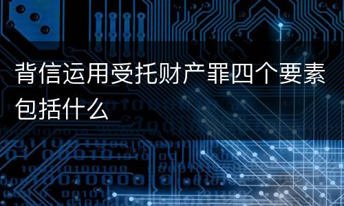 背信运用受托财产罪四个要素包括什么