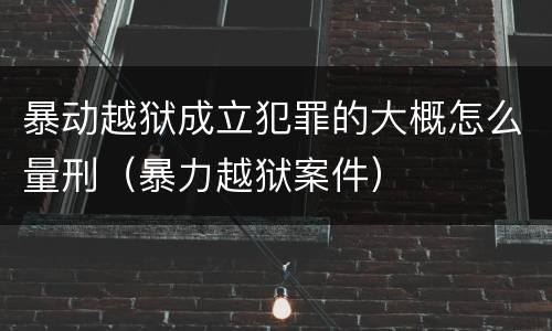 暴动越狱成立犯罪的大概怎么量刑（暴力越狱案件）