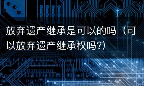 放弃遗产继承是可以的吗（可以放弃遗产继承权吗?）