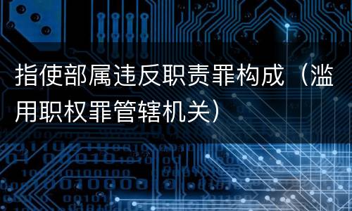 指使部属违反职责罪构成（滥用职权罪管辖机关）