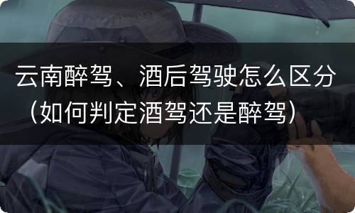 云南醉驾、酒后驾驶怎么区分（如何判定酒驾还是醉驾）