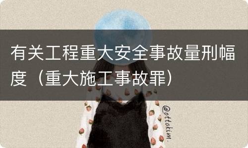 有关工程重大安全事故量刑幅度（重大施工事故罪）