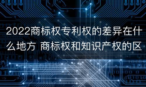 2022商标权专利权的差异在什么地方 商标权和知识产权的区别