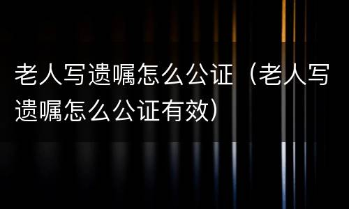 老人写遗嘱怎么公证（老人写遗嘱怎么公证有效）