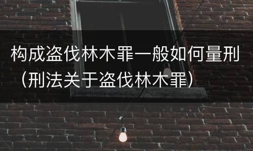构成盗伐林木罪一般如何量刑（刑法关于盗伐林木罪）