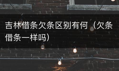 吉林借条欠条区别有何（欠条借条一样吗）