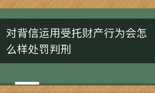 对背信运用受托财产行为会怎么样处罚判刑