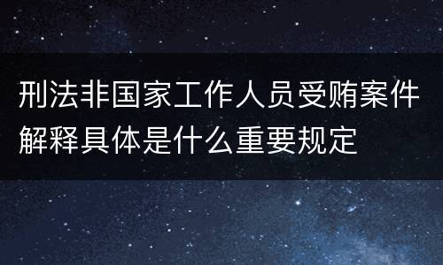 刑法非国家工作人员受贿案件解释具体是什么重要规定