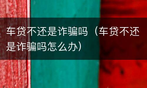 车贷不还是诈骗吗（车贷不还是诈骗吗怎么办）