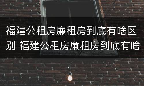 福建公租房廉租房到底有啥区别 福建公租房廉租房到底有啥区别呢