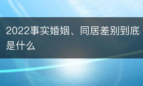 2022事实婚姻、同居差别到底是什么