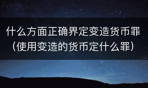 什么方面正确界定变造货币罪（使用变造的货币定什么罪）