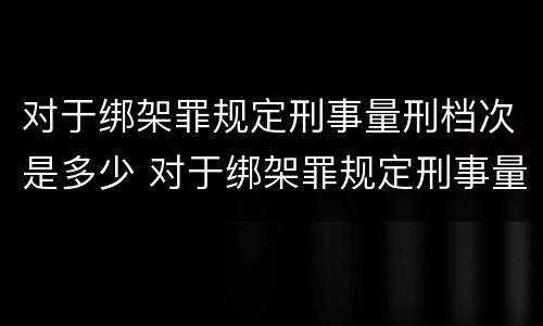 对于绑架罪规定刑事量刑档次是多少 对于绑架罪规定刑事量刑档次是多少年