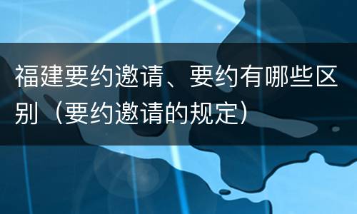 福建要约邀请、要约有哪些区别（要约邀请的规定）