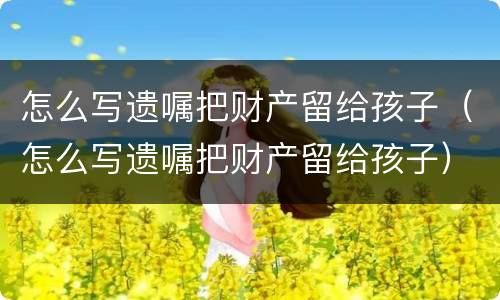 怎么写遗嘱把财产留给孩子（怎么写遗嘱把财产留给孩子）