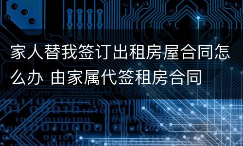 家人替我签订出租房屋合同怎么办 由家属代签租房合同