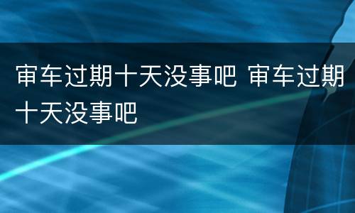 审车过期十天没事吧 审车过期十天没事吧