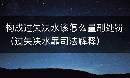 构成过失决水该怎么量刑处罚（过失决水罪司法解释）