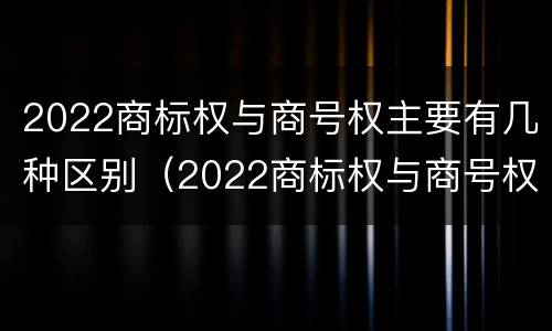2022商标权与商号权主要有几种区别（2022商标权与商号权主要有几种区别是什么）