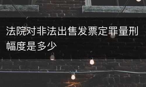 法院对非法出售发票定罪量刑幅度是多少