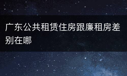 广东公共租赁住房跟廉租房差别在哪