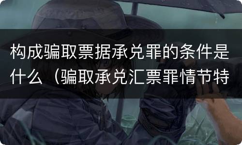 构成骗取票据承兑罪的条件是什么（骗取承兑汇票罪情节特别严重）