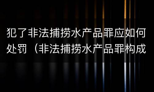 犯了非法捕捞水产品罪应如何处罚（非法捕捞水产品罪构成）
