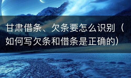 甘肃借条、欠条要怎么识别（如何写欠条和借条是正确的）