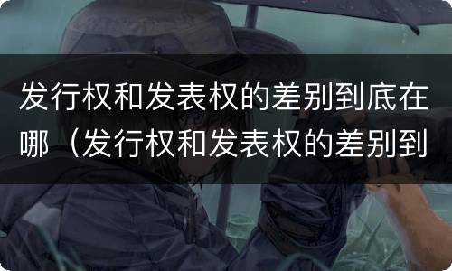 发行权和发表权的差别到底在哪（发行权和发表权的差别到底在哪里）