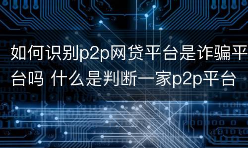 如何识别p2p网贷平台是诈骗平台吗 什么是判断一家p2p平台好坏的关键