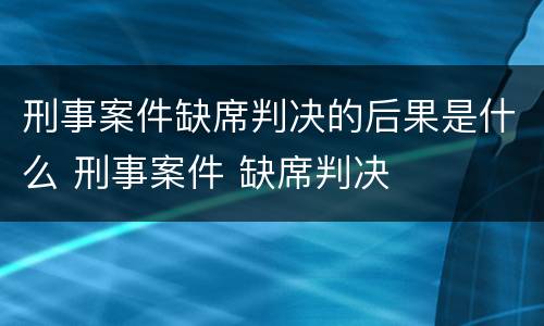 刑事案件缺席判决的后果是什么 刑事案件 缺席判决