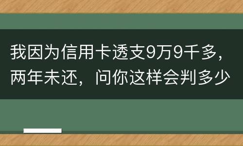 我因为信用卡透支9万9千多，两年未还，问你这样会判多少年