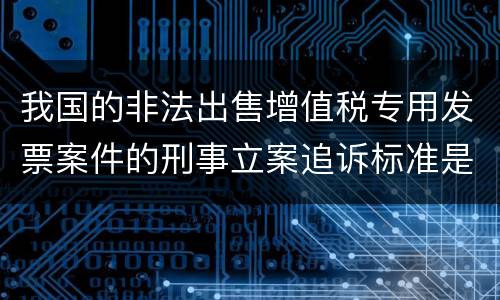 我国的非法出售增值税专用发票案件的刑事立案追诉标准是怎样规定