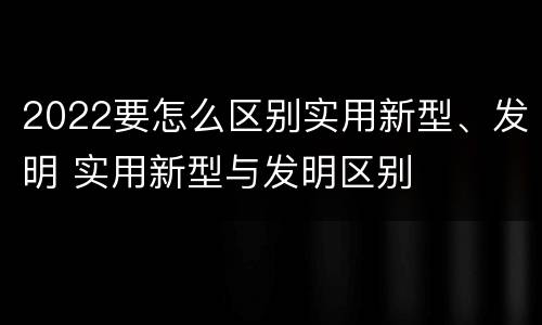2022要怎么区别实用新型、发明 实用新型与发明区别