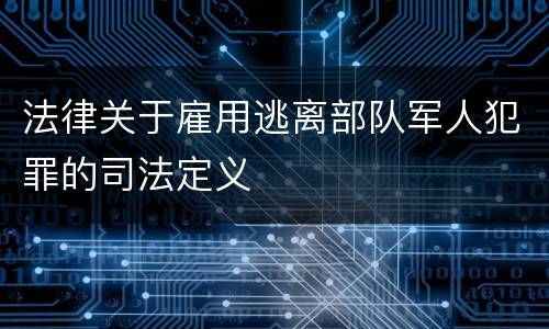 法律关于雇用逃离部队军人犯罪的司法定义