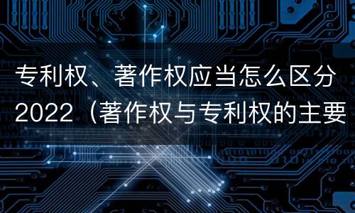 专利权、著作权应当怎么区分2022（著作权与专利权的主要区别）