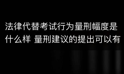 法律代替考试行为量刑幅度是什么样 量刑建议的提出可以有一定的幅度也可以具体确定