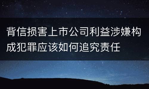 背信损害上市公司利益涉嫌构成犯罪应该如何追究责任