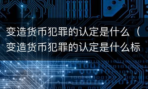 变造货币犯罪的认定是什么（变造货币犯罪的认定是什么标准）