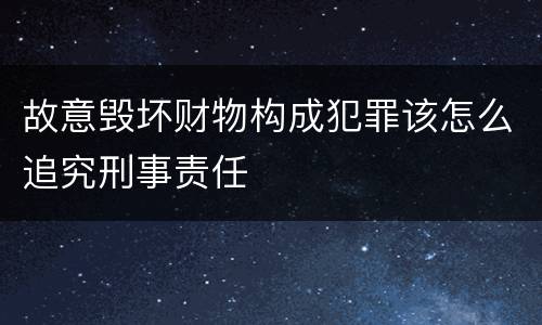 故意毁坏财物构成犯罪该怎么追究刑事责任