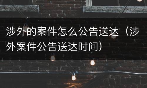 涉外的案件怎么公告送达（涉外案件公告送达时间）