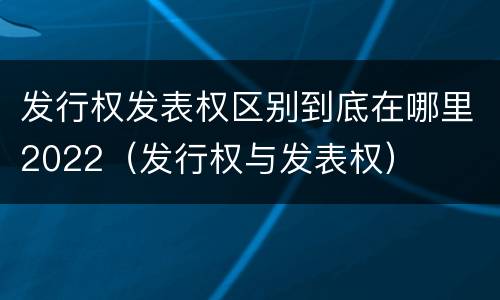 发行权发表权区别到底在哪里2022（发行权与发表权）