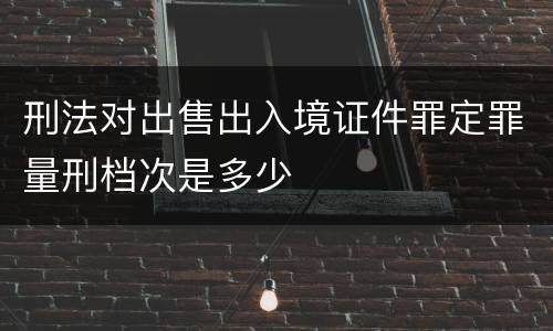 刑法对出售出入境证件罪定罪量刑档次是多少